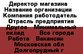 Директор магазина › Название организации ­ Компания-работодатель › Отрасль предприятия ­ Другое › Минимальный оклад ­ 1 - Все города Работа » Вакансии   . Московская обл.,Долгопрудный г.